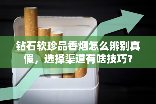 钻石软珍品香烟怎么辨别真假，选择渠道有啥技巧？